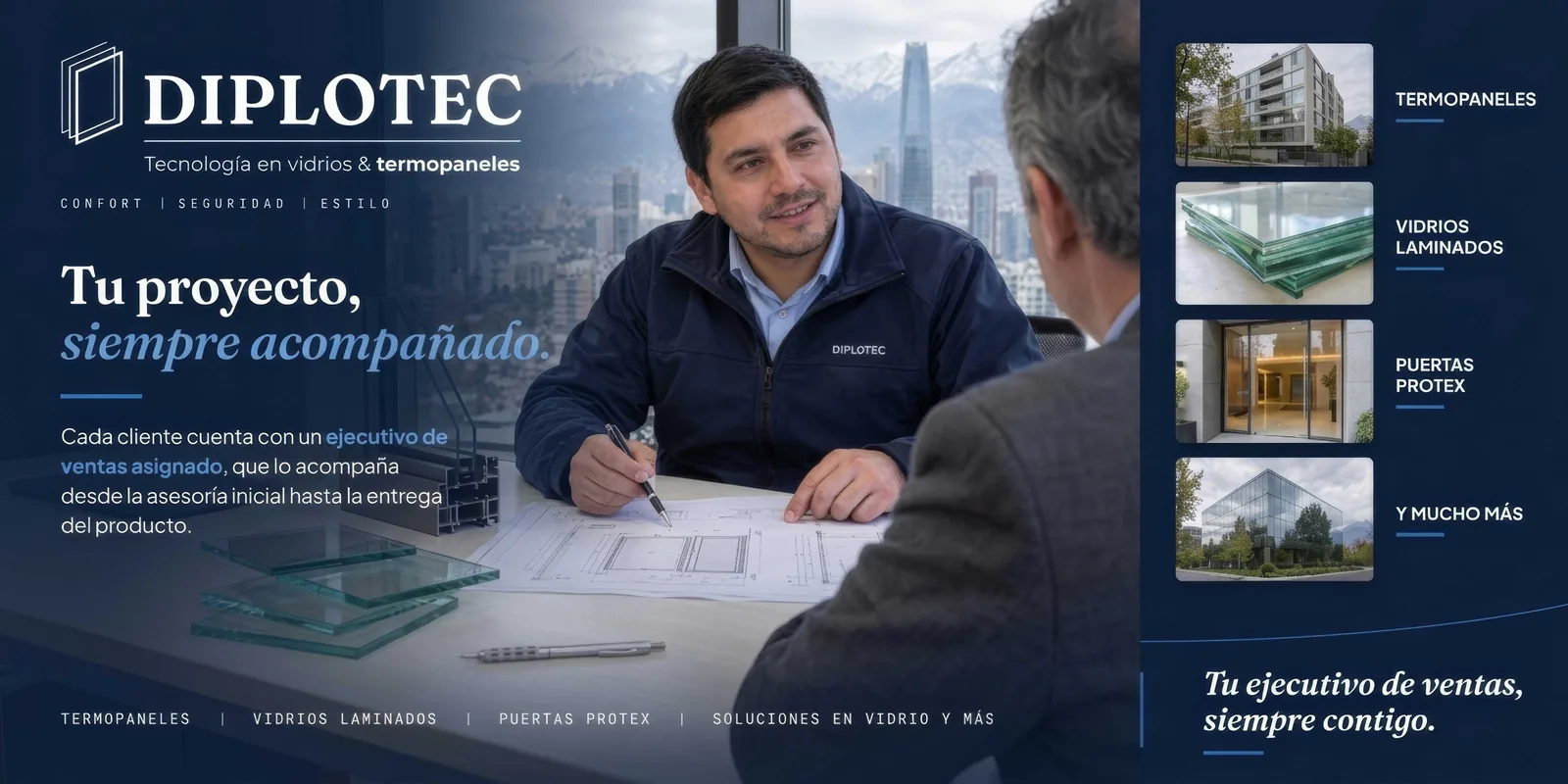 DIPLOTEC, tecnología en vidrios y termopaneles. Confort, seguridad, estilo. Tu proyecto, siempre acompañado: cada cliente cuenta con un ejecutivo de ventas asignado, que lo acompaña desde la asesoría inicial hasta la entrega del producto. Termopaneles, vidrios laminados, puertas Protex y mucho más. Tu ejecutivo de ventas, siempre contigo.